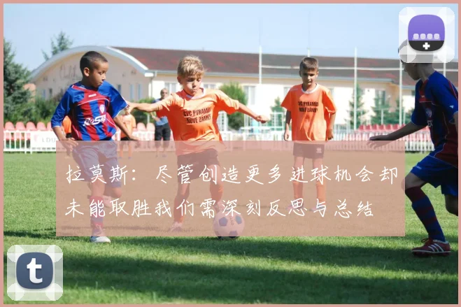 拉莫斯：尽管创造更多进球机会却未能取胜我们需深刻反思与总结