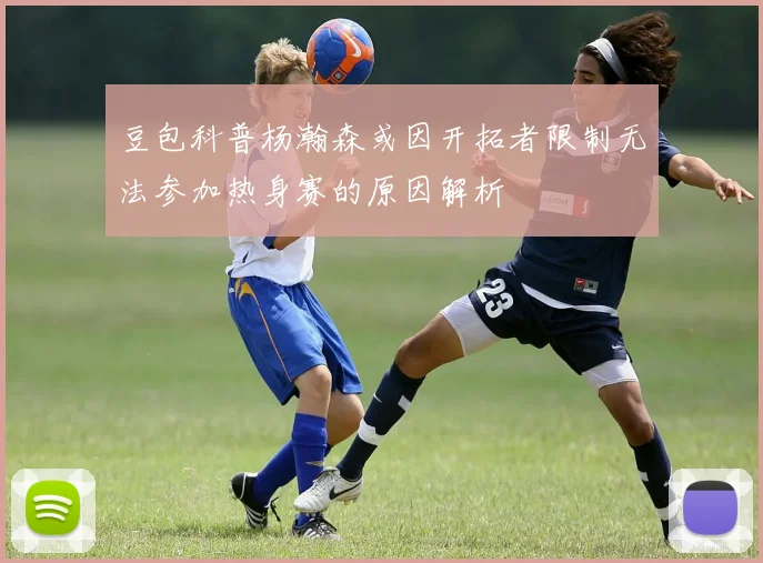 豆包科普杨瀚森或因开拓者限制无法参加热身赛的原因解析