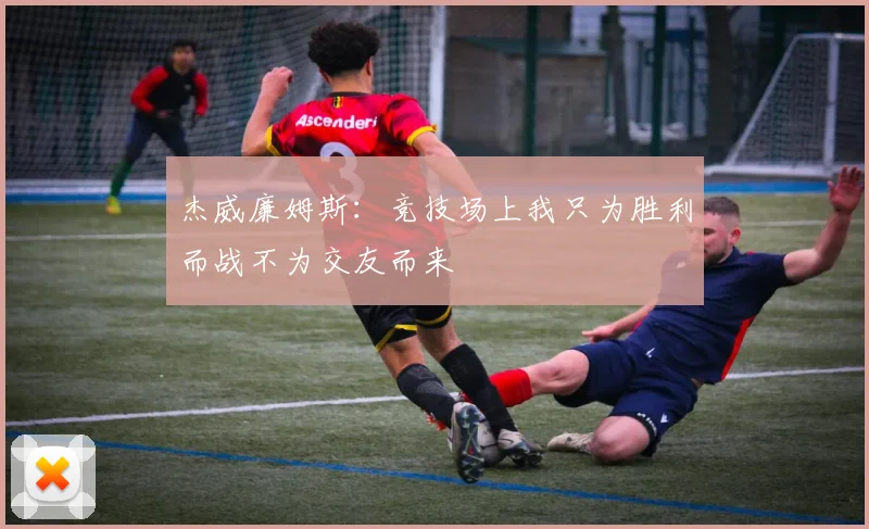 杰威廉姆斯：竞技场上我只为胜利而战不为交友而来