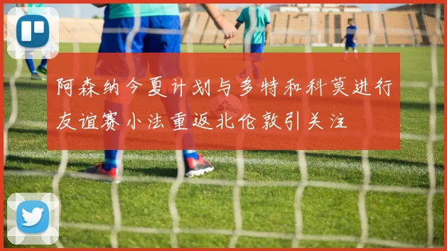 阿森纳今夏计划与多特和科莫进行友谊赛小法重返北伦敦引关注