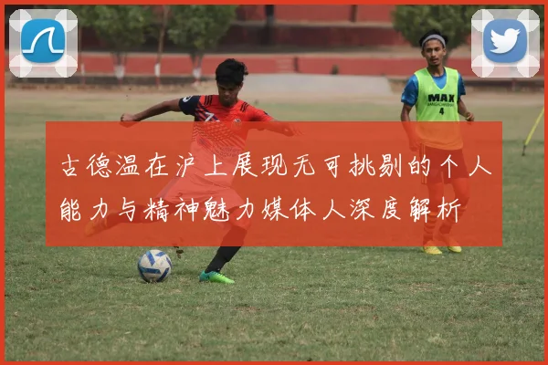 古德温在沪上展现无可挑剔的个人能力与精神魅力媒体人深度解析
