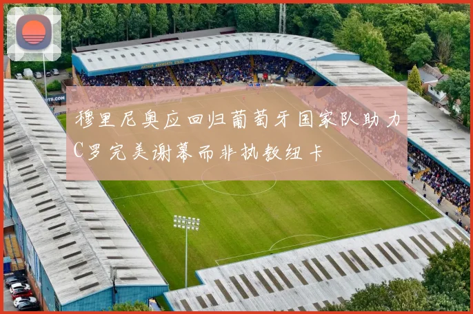 穆里尼奥应回归葡萄牙国家队助力C罗完美谢幕而非执教纽卡