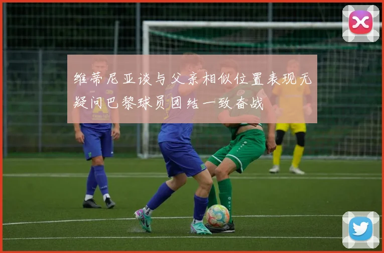 维蒂尼亚谈与父亲相似位置表现无疑问巴黎球员团结一致奋战