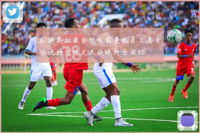 瓜迪奥拉亲自致电前曼城员工妻子劝说她允许丈夫夜晚外出放松