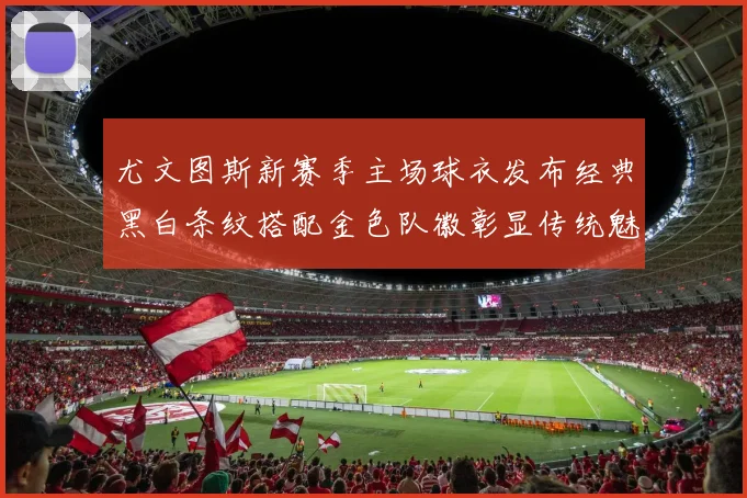 尤文图斯新赛季主场球衣发布经典黑白条纹搭配金色队徽彰显传统魅力