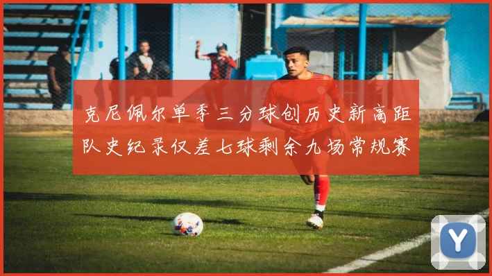 克尼佩尔单季三分球创历史新高距队史纪录仅差七球剩余九场常规赛