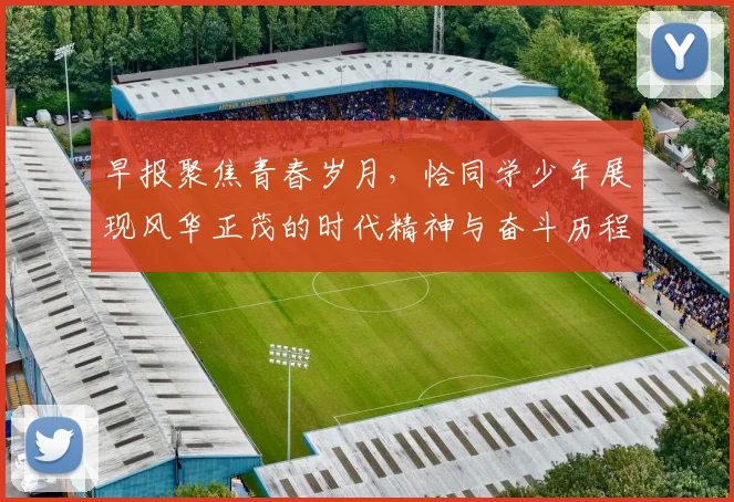 早报聚焦青春岁月，恰同学少年展现风华正茂的时代精神与奋斗历程