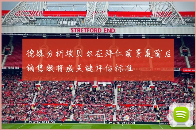 德媒分析埃贝尔在拜仁前景夏窗后销售额将成关键评估标准